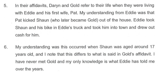 5. In their affidavits, Daryn and Gold refer to their life when they were living with Eddie and his first wife, Pat. My understanding from Eddie was that Pat kicked Shaun (who later became Gold) out of the house. Eddie took Shaun and his bike in Eddie's truck and took him into town and drew our cash for him.
6. My understanding was this occurred when Shaun was aged around 17 years old, and I note that this differs to what is said in Gold's affidavit. I have never met Gold and my only knowledge is what Eddie has told me over the years.